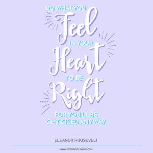 “Do what you feel in your heart to be right, for you'll be criticized anyway.” Eleanor Roosevelt
