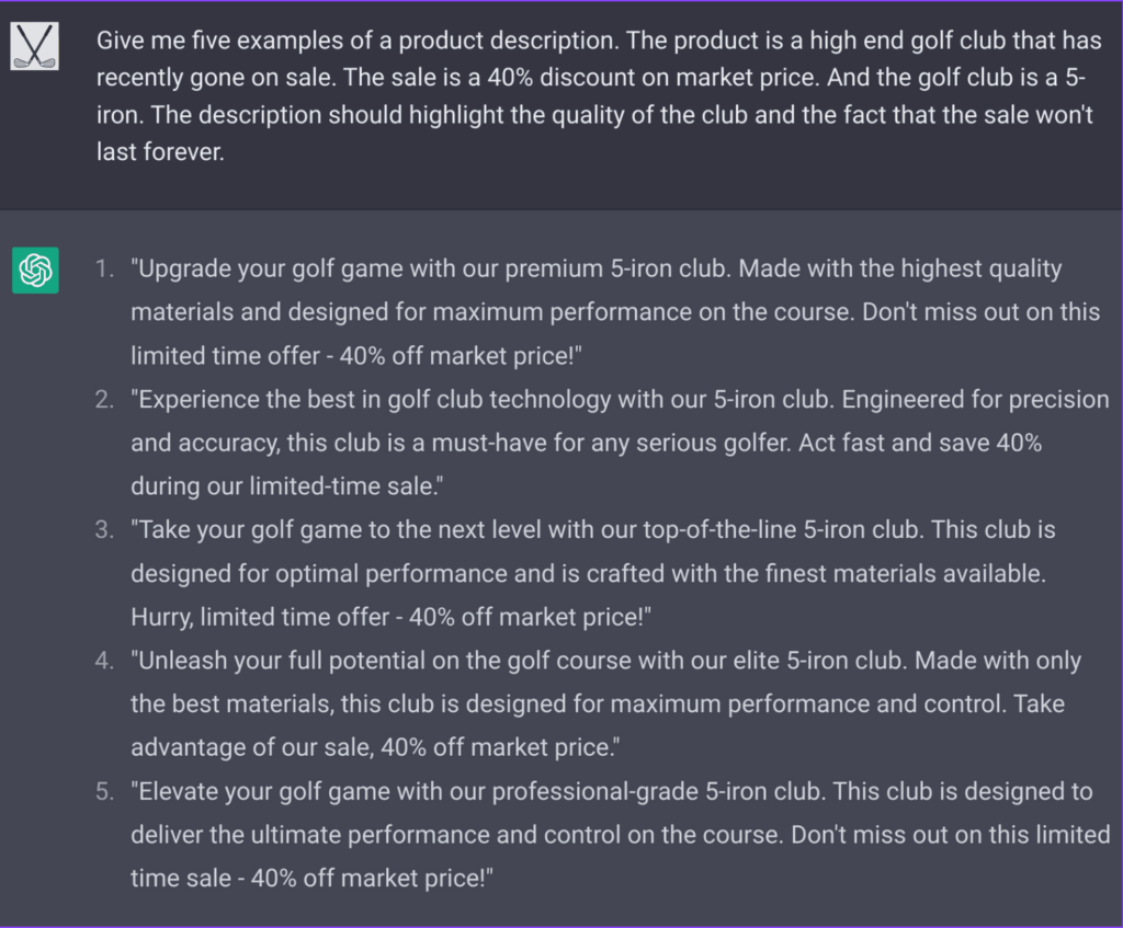 This is a screen grab from ChatGPT in action:
User: Give me five examples of a product description. The product is a high end golf club that has recently gone on sale. The sale is a 40% discount on market price. And the golf club is a 5-iron. The description should highlight the quality of the club and the fact that the sale won't last forever." 
ChatGPT responds with: 1 "Upgrade your golf game with our premium 5-iron club. Made with the highest quality materials and designed for maximum performance on the course. Don't miss out on this limited time offer - 40% off market price!"

2 "Experience the best in golf club technology with our 5-iron club. Engineered for precision and accuracy, this club is a must-have for any serious golfer. Act fast and save 40% during our limited-time sale."

3 "Take your golf game to the next level with our top-of-the-line 5-iron club. This club is designed for optimal performance and is crafted with the finest materials available. Hurry, limited time offer - 40% off market price!"

4 "Unleash your full potential on the golf course with our elite 5-iron club. Made with only the best materials, this club is designed for maximum performance and control. Take advantage of our sale, 40% off market price."

5 "Elevate your golf game with our professional-grade 5-iron club. This club is designed to deliver the ultimate performance and control on the course. Don't miss out on this limited time sale - 40% off market price!"