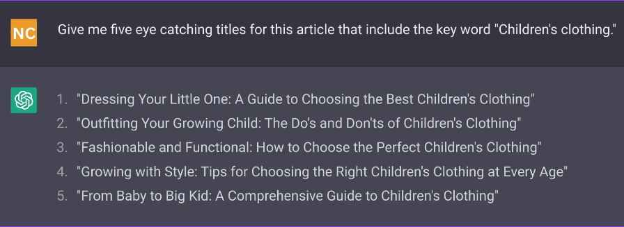 This is a screen grab from ChatGPT with a kids clothing company. 

User: Give me five eye catching titles for this article that include the key word "Children's clothing."

ChatGPT responds: 1 "Dressing Your Little One: A Guide to Choosing the Best Children's Clothing"
2 "Outfitting Your Growing Child: The Do's and Don'ts of Children's Clothing"
3 "Fashionable and Functional: How to Choose the Perfect Children's Clothing"
4 "Growing with Style: Tips for Choosing the Right Children's Clothing at Every Age"
5 "From Baby to Big Kid: A Comprehensive Guide to Children's Clothing"
